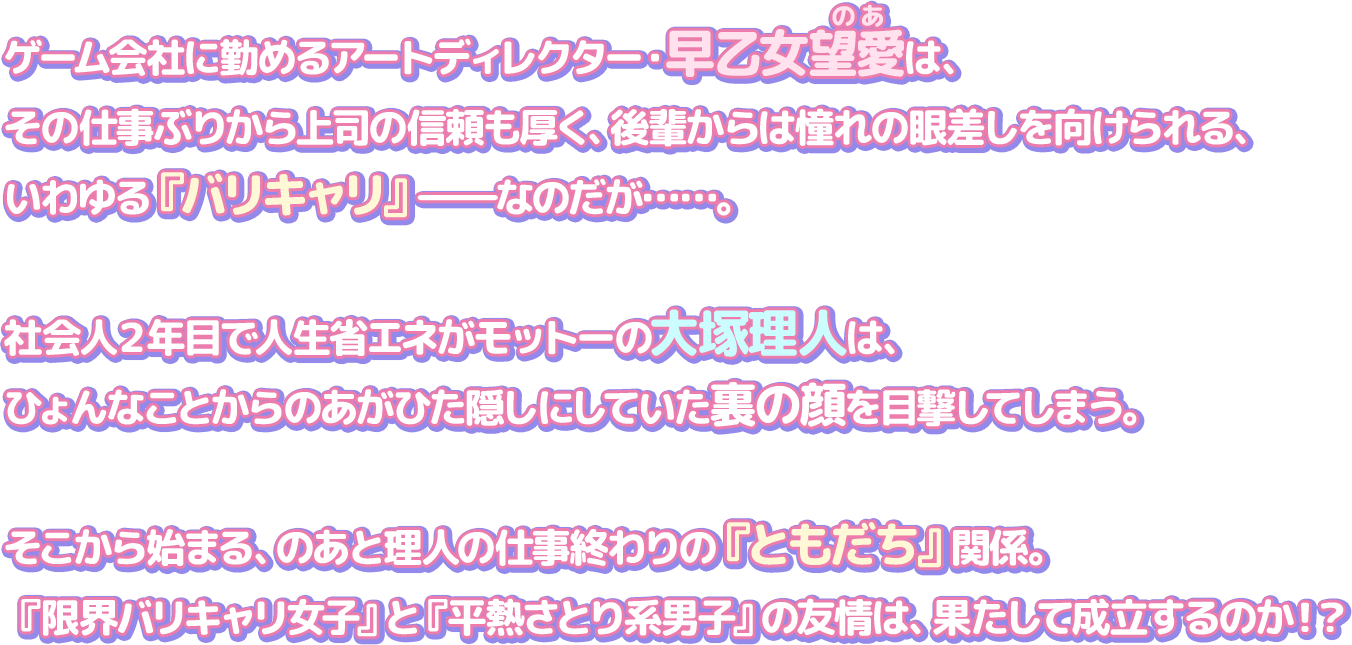 ゲーム会社に勤めるアートディレクター・早乙女望愛は、その仕事ぶりから上司の信頼も厚く、後輩からは憧れの眼差しを向けられる、いわゆる『バリキャリ』―なのだが……。
            社会人２年目で人生省エネがモットーの大塚理人は、ひょんなことからのあがひた隠しにしていた裏の顔を目撃してしまう。
            そこから始まる、のあと理人の仕事終わりの『ともだち』関係。『限界バリキャリ女子』と『平熱さとり系男子』の友情は、果たして成立するのか！？
